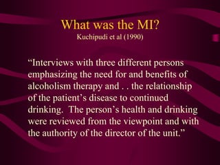 What was the MI?
            Kuchipudi et al (1990)


“Interviews with three different persons
emphasizing the need for and benefits of
alcoholism therapy and . . the relationship
of the patient’s disease to continued
drinking. The person’s health and drinking
were reviewed from the viewpoint and with
the authority of the director of the unit.”
 