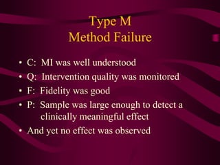 Type M
           Method Failure
•   C:
    MI was well understood
•   Q:
     Intervention quality was monitored
•   F:
    Fidelity was good
•   P:
    Sample was large enough to detect a
    clinically meaningful effect
• And yet no effect was observed
 