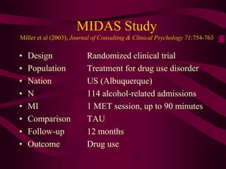 MIDAS Study
Miller et al (2003); Journal of Consulting & Clinical Psychology 71:754-763

•   Design               Randomized clinical trial
•   Population           Treatment for drug use disorder
•   Nation               US (Albuquerque)
•   N                    114 alcohol-related admissions
•   MI                   1 MET session, up to 90 minutes
•   Comparison           TAU
•   Follow-up            12 months
•   Outcome              Drug use
 