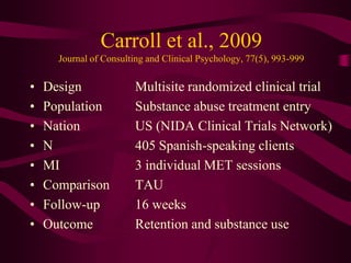 Carroll et al., 2009
      Journal of Consulting and Clinical Psychology, 77(5), 993-999

•   Design               Multisite randomized clinical trial
•   Population           Substance abuse treatment entry
•   Nation               US (NIDA Clinical Trials Network)
•   N                    405 Spanish-speaking clients
•   MI                   3 individual MET sessions
•   Comparison           TAU
•   Follow-up            16 weeks
•   Outcome              Retention and substance use
 