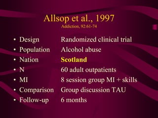Allsop et al., 1997
                 Addiction, 92:61-74


•   Design       Randomized clinical trial
•   Population   Alcohol abuse
•   Nation       Scotland
•   N            60 adult outpatients
•   MI           8 session group MI + skills
•   Comparison   Group discussion TAU
•   Follow-up    6 months
 