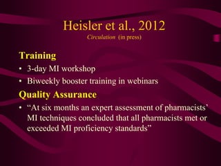 Heisler et al., 2012
                   Circulation (in press)


Training
• 3-day MI workshop
• Biweekly booster training in webinars
Quality Assurance
• “At six months an expert assessment of pharmacists’
  MI techniques concluded that all pharmacists met or
  exceeded MI proficiency standards”
 