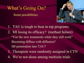 What’s Going On?
   Some possibilities:


1. TAU is tough to beat in top programs
2. MI losing its efficacy? (method failure)
  “Use the new treatments while they still work”
  Becoming diffuse with diffusion?
  MI penetration into TAU?
3. Therapists were randomly assigned in CTN
4. We’re not alone among multisite trials
 