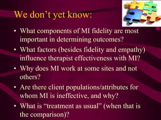 We don’t yet know:
• What components of MI fidelity are most
  important in determining outcomes?
• What factors (besides fidelity and empathy)
  influence therapist effectiveness with MI?
• Why does MI work at some sites and not
  others?
• Are there client populations/attributes for
  whom MI is ineffective, and why?
• What is “treatment as usual” (when that is
  the comparison)?
 