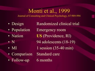 Monti et al., 1999
      Journal of Consulting and Clinical Psychology, 67:989-994


•   Design             Randomized clinical trial
•   Population         Emergency room
•   Nation             US (Providence, RI)
•   N                  94 adolescents (18-19)
•   MI                 1 session (35-40 min)
•   Comparison         Standard care
•   Follow-up          6 months
 