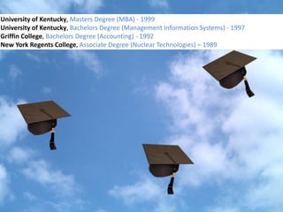 University of Kentucky, Masters Degree (MBA) - 1999
                                    Colleges
University of Kentucky, Bachelors Degree (Management Information Systems) - 1997
Griffin College, Bachelors Degree (Accounting) - 1992
New York Regents College, Associate Degree (Nuclear Technologies) – 1989
 