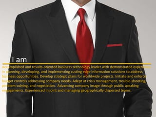 I Am



      I am
Accomplished and results-oriented business technology leader with demonstrated experience
in planning, developing, and implementing cutting edge information solutions to address
business opportunities. Develop strategic plans for worldwide projects. Initiate and enforce
budget controls addressing company needs. Adept at crisis management, trouble-shooting,
problem-solving, and negotiation. Advancing company image through public speaking
engagements. Experienced in joint and managing geographically dispersed teams.
 