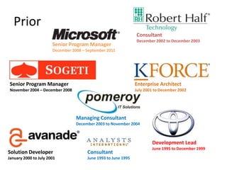 Prior
                                                                Consultant
                                                                December 2002 to December 2003
                       Senior Program Manager
                       December 2008 – September 2011




 Senior Program Manager                                         Enterprise Architect
 November 2004 – December 2008                                  July 2001 to December 2002




                                  Managing Consultant
                                  December 2003 to November 2004



                                                                        Development Lead
                                                                        June 1995 to December 1999
Solution Developer                     Consultant
January 2000 to July 2001              June 1993 to June 1995
 