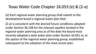 Texas Water Code Chapter 16.053 (e) & (2-a)
(e) Each regional water planning group shall submit to the
development board a regional water plan that:
(2-a) is consistent with the desired future conditions adopted
under Section 36.108 for the relevant aquifers located in the
regional water planning area as of the date the board most
recently adopted a state water plan under Section 16.051 or, at
the option of the regional water planning group, established
subsequent to the adoption of the most recent plan.
 