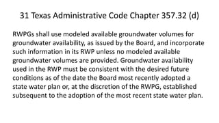 31 Texas Administrative Code Chapter 357.32 (d)
RWPGs shall use modeled available groundwater volumes for
groundwater availability, as issued by the Board, and incorporate
such information in its RWP unless no modeled available
groundwater volumes are provided. Groundwater availability
used in the RWP must be consistent with the desired future
conditions as of the date the Board most recently adopted a
state water plan or, at the discretion of the RWPG, established
subsequent to the adoption of the most recent state water plan.
 