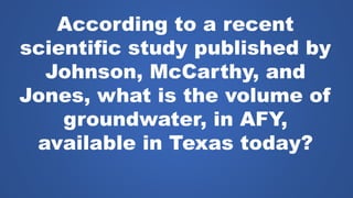 According to a recent
scientific study published by
Johnson, McCarthy, and
Jones, what is the volume of
groundwater, in AFY,
available in Texas today?
 