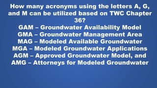 How many acronyms using the letters A, G,
and M can be utilized based on TWC Chapter
36?
GAM – Groundwater Availability Model
GMA – Groundwater Management Area
MAG – Modeled Available Groundwater
MGA – Modeled Groundwater Applications
AGM – Approved Groundwater Model, and
AMG – Attorneys for Modeled Groundwater
 