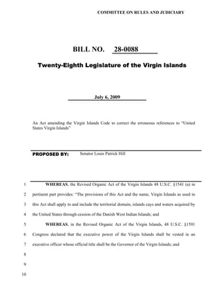 COMMITTEE ON RULES AND JUDICIARY




                            BILL NO.                 28-0088

        Twenty-Eighth Legislature of the Virgin Islands




                                         July 6, 2009




     An Act amending the Virgin Islands Code to correct the erroneous references to “United
     States Virgin Islands”




     PROPOSED BY:                Senator Louis Patrick Hill




 1          WHEREAS, the Revised Organic Act of the Virgin Islands 48 U.S.C. §1541 (a) in

 2   pertinent part provides: “The provisions of this Act and the name, Virgin Islands as used in

 3   this Act shall apply to and include the territorial domain, islands cays and waters acquired by

 4   the United States through cession of the Danish West Indian Islands; and

 5          WHEREAS, in the Revised Organic Act of the Virgin Islands, 48 U.S.C. §1591

 6   Congress declared that the executive power of the Virgin Islands shall be vested in an

 7   executive officer whose official title shall be the Governor of the Virgin Islands; and

 8

 9

10
 