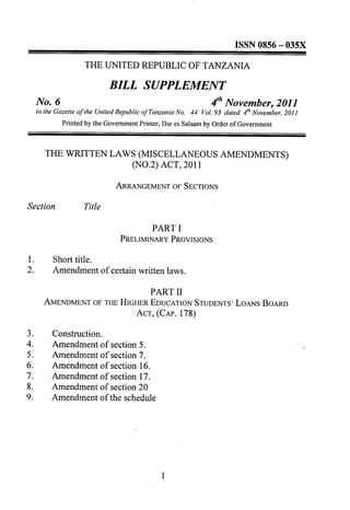 BILL SUPPLEMENT
     No.6                                                          4th November, 2011
     to the Gazette of the United Republic of Tanzania No.   44 Vol. 93 dated   l" November, 2011
              Printed by the GovernmentPrinter, Dar es Salaamby Order of Government


        THE WRITTEN              LAWS (MISCELLANEOUS                   AMENDMENTS)
                                     (NO.2) ACT, 2011




                                           PART I
                                   PRELIMINARY PROVISIONS

1.         Short title.
2.         Amendment        of certain written laws.

                                PART II
        AMENDMENT OF THE HIGHER EDUCATION STUDENTS' LOANS BOARD
                             ACT, (CAP. 178)

3.         Construction.
4.         Amendment        of   section 5.
5.         Amendment        of   section 7.
6.         Amendment        of   section 16.
7.         Amendment        of   section 17.
8.         Amendment        of   section 20
9.         Amendment        of   the schedule
 