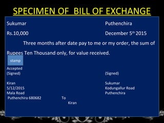 SPECIMEN OF BILL OF EXCHANGE
Sukumar Puthenchira
Rs.10,000 December 5th
2015
Three months after date pay to me or my order, the sum of
Rupees Ten Thousand only, for value received.
Accepted
(Signed) (Signed)
Kiran Sukumar
5/12/2015 Kodungallur Road
Mala Road Puthenchira
Puthenchira 680682 To
Kiran
stamp
 