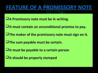 FEATURE OF A PROMISSORY NOTE
A Promissory note must be in writing.
It must contain an unconditional promise to pay.
The maker of the promissory note must sign on it.
The sum payable must be certain.
It must be payable to a certain person
It should be properly stamped
 