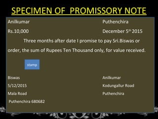 SPECIMEN OF PROMISSORY NOTE
Anilkumar Puthenchira
Rs.10,000 December 5th
2015
Three months after date I promise to pay Sri.Biswas or
order, the sum of Rupees Ten Thousand only, for value received.
Biswas Anilkumar
5/12/2015 Kodungallur Road
Mala Road Puthenchira
Puthenchira 680682
stamp
 