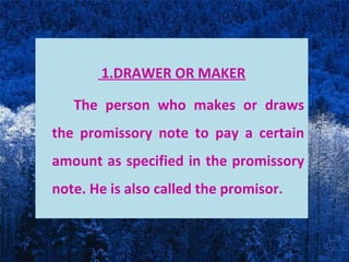 1.DRAWER OR MAKER
The person who makes or draws
the promissory note to pay a certain
amount as specified in the promissory
note. He is also called the promisor.
 