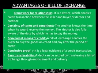 ADVANTAGES OF BILL OF EXCHANGE
• Framework for relationships:-It is a device, which enables
credit transaction between the seller and buyer or debtor and
creditor
• Certainty of terms and conditions:-The creditor knows the time
when he would receive the money . The debtor is also fully
aware of the date by which he has to pay the money.
• Convenient means of credit:-A bill of exchange enables the
buyer to buy the goods on credit and pay after the period of
credit
• Conclusive proof :- It is a legal evidence of a credit transaction.
• Easy transferability:-A debt can be settled by transferring a bill of
exchange through endorsement and delivery
 