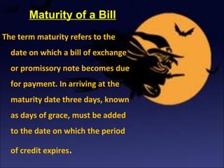Maturity of a Bill
The term maturity refers to the
date on which a bill of exchange
or promissory note becomes due
for payment. In arriving at the
maturity date three days, known
as days of grace, must be added
to the date on which the period
of credit expires.
 