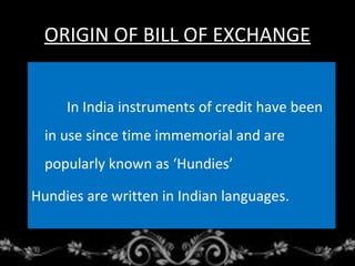 ORIGIN OF BILL OF EXCHANGE
In India instruments of credit have been
in use since time immemorial and are
popularly known as ‘Hundies’
Hundies are written in Indian languages.
 