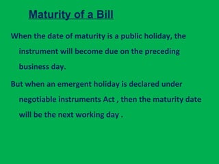 Maturity of a Bill
When the date of maturity is a public holiday, the
instrument will become due on the preceding
business day.
But when an emergent holiday is declared under
negotiable instruments Act , then the maturity date
will be the next working day .
 