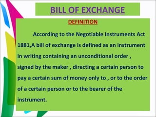 BILL OF EXCHANGE
DEFINITION
According to the Negotiable Instruments Act
1881,A bill of exchange is defined as an instrument
in writing containing an unconditional order ,
signed by the maker , directing a certain person to
pay a certain sum of money only to , or to the order
of a certain person or to the bearer of the
instrument.
 