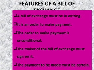 FEATURES OF A BILL OF
EXCHANGE
A bill of exchange must be in writing.
It is an order to make payment.
The order to make payment is
unconditional.
The maker of the bill of exchange must
sign on it.
The payment to be made must be certain.
 