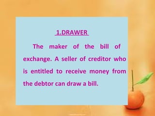 1.DRAWER
The maker of the bill of
exchange. A seller of creditor who
is entitled to receive money from
the debtor can draw a bill.
 