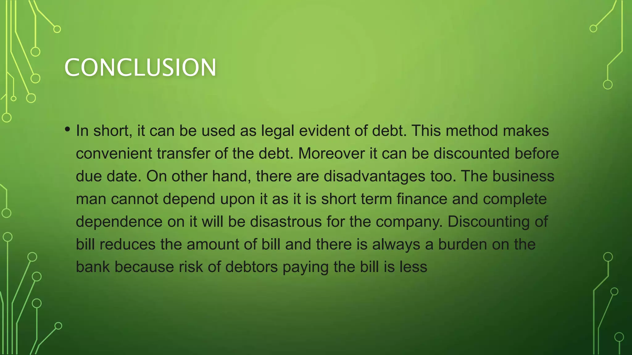 CONCLUSION
• In short, it can be used as legal evident of debt. This method makes
convenient transfer of the debt. Moreover it can be discounted before
due date. On other hand, there are disadvantages too. The business
man cannot depend upon it as it is short term finance and complete
dependence on it will be disastrous for the company. Discounting of
bill reduces the amount of bill and there is always a burden on the
bank because risk of debtors paying the bill is less
 