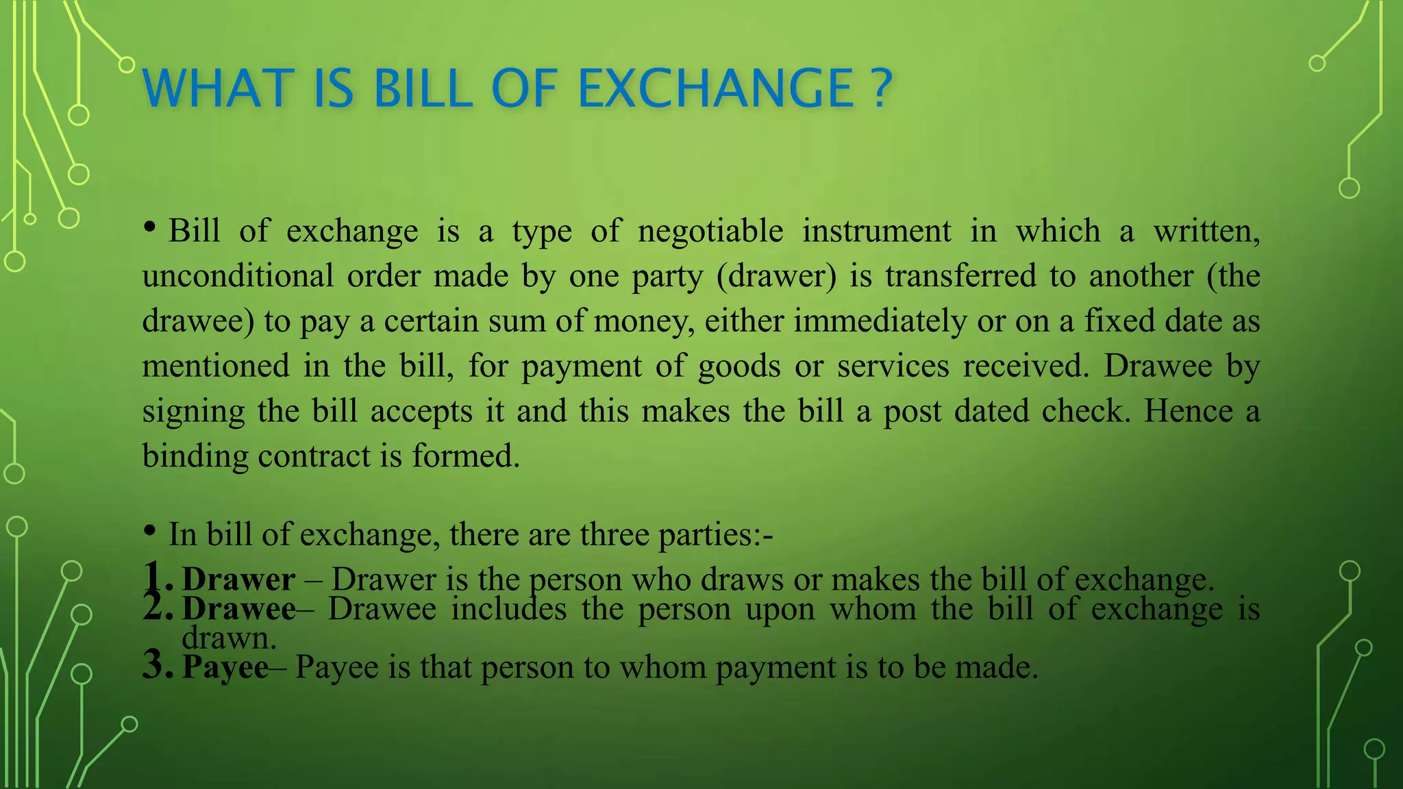 WHAT IS BILL OF EXCHANGE ?
• Bill of exchange is a type of negotiable instrument in which a written,
unconditional order made by one party (drawer) is transferred to another (the
drawee) to pay a certain sum of money, either immediately or on a fixed date as
mentioned in the bill, for payment of goods or services received. Drawee by
signing the bill accepts it and this makes the bill a post dated check. Hence a
binding contract is formed.
• In bill of exchange, there are three parties:-
1.Drawer – Drawer is the person who draws or makes the bill of exchange.
2.Drawee– Drawee includes the person upon whom the bill of exchange is
drawn.
3.Payee– Payee is that person to whom payment is to be made.
 