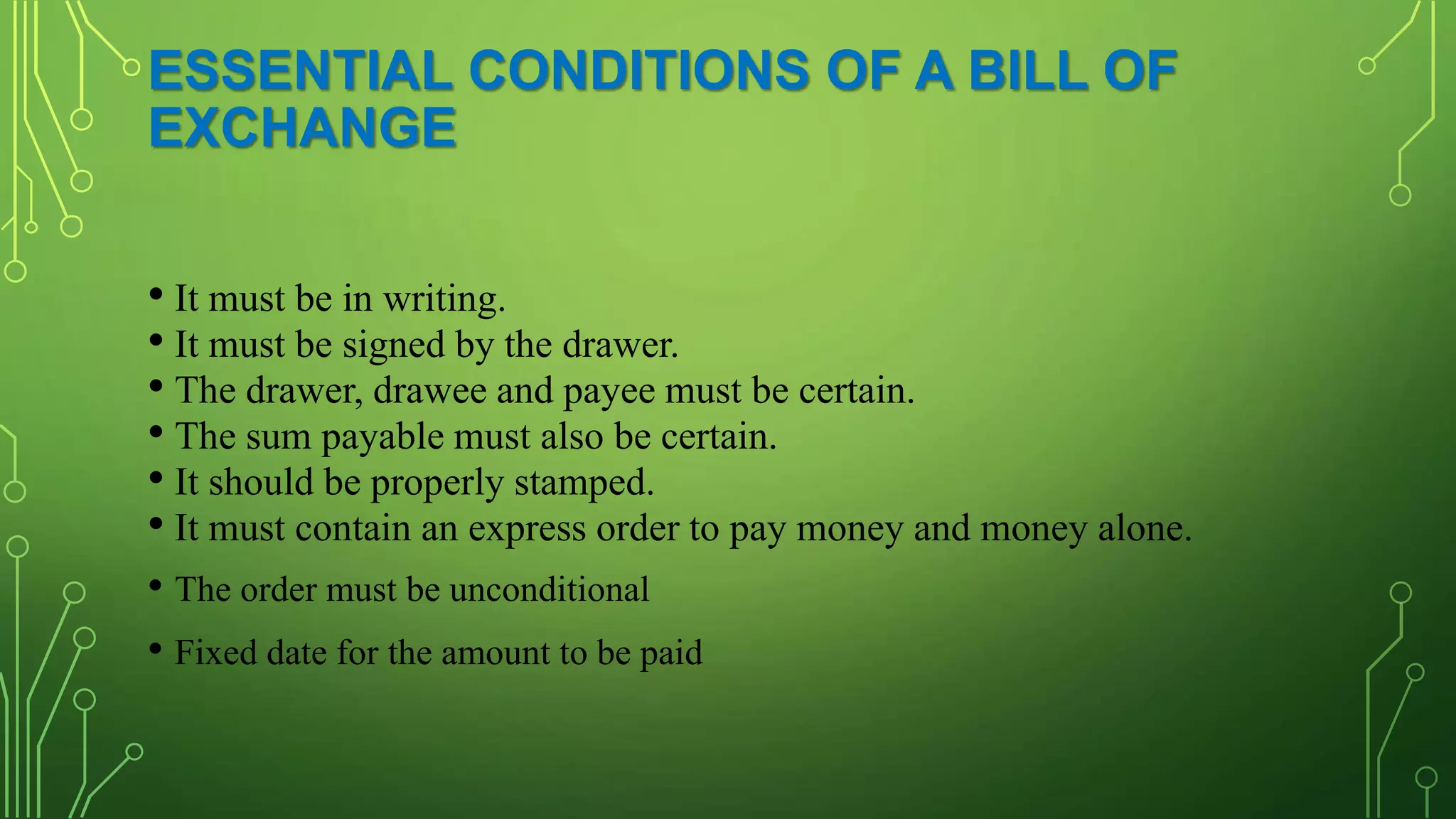 ESSENTIAL CONDITIONS OF A BILL OF
EXCHANGE
• It must be in writing.
• It must be signed by the drawer.
• The drawer, drawee and payee must be certain.
• The sum payable must also be certain.
• It should be properly stamped.
• It must contain an express order to pay money and money alone.
• The order must be unconditional
• Fixed date for the amount to be paid
 