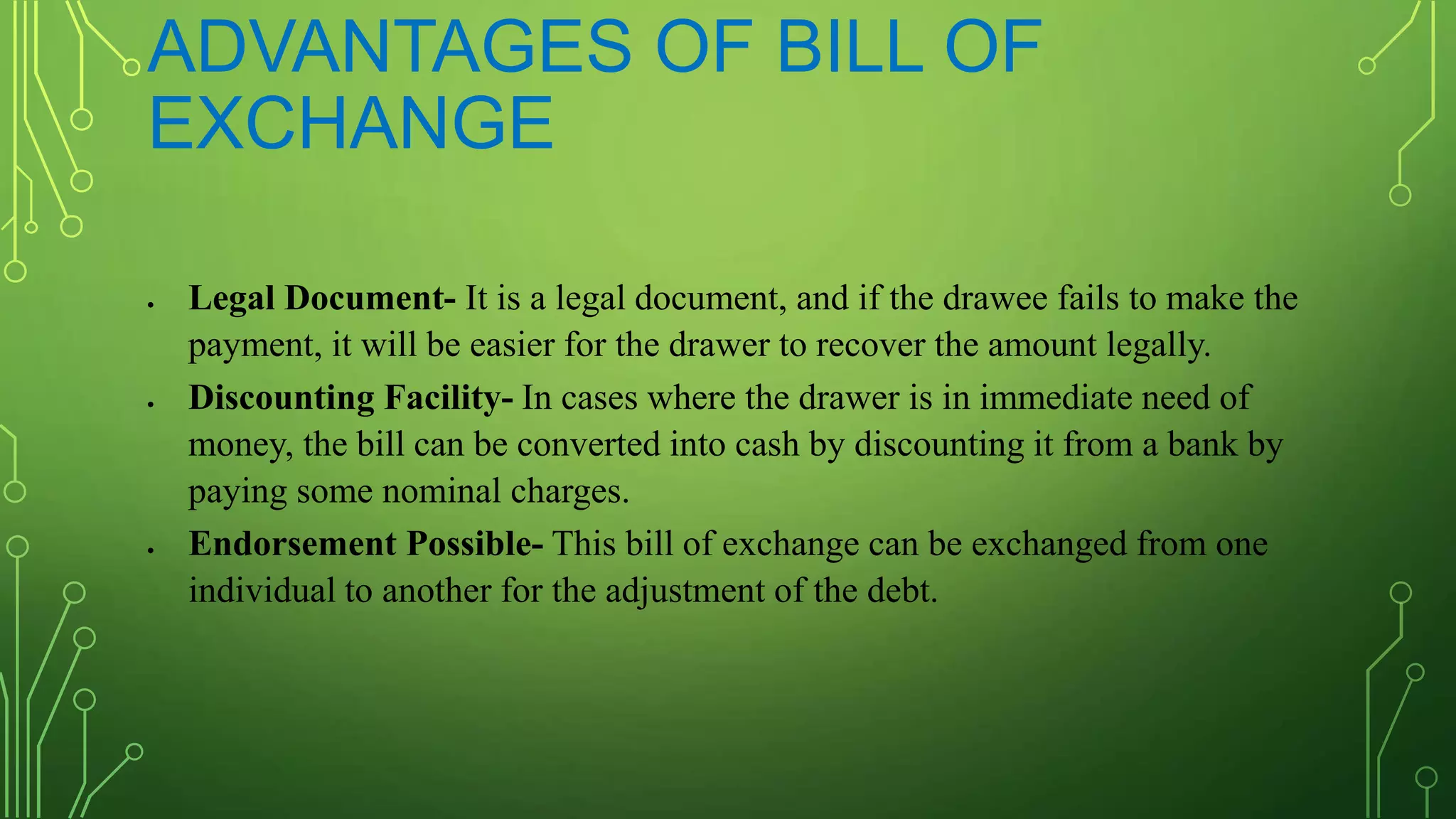 ADVANTAGES OF BILL OF
EXCHANGE
 Legal Document- It is a legal document, and if the drawee fails to make the
payment, it will be easier for the drawer to recover the amount legally.
 Discounting Facility- In cases where the drawer is in immediate need of
money, the bill can be converted into cash by discounting it from a bank by
paying some nominal charges.
 Endorsement Possible- This bill of exchange can be exchanged from one
individual to another for the adjustment of the debt.
 