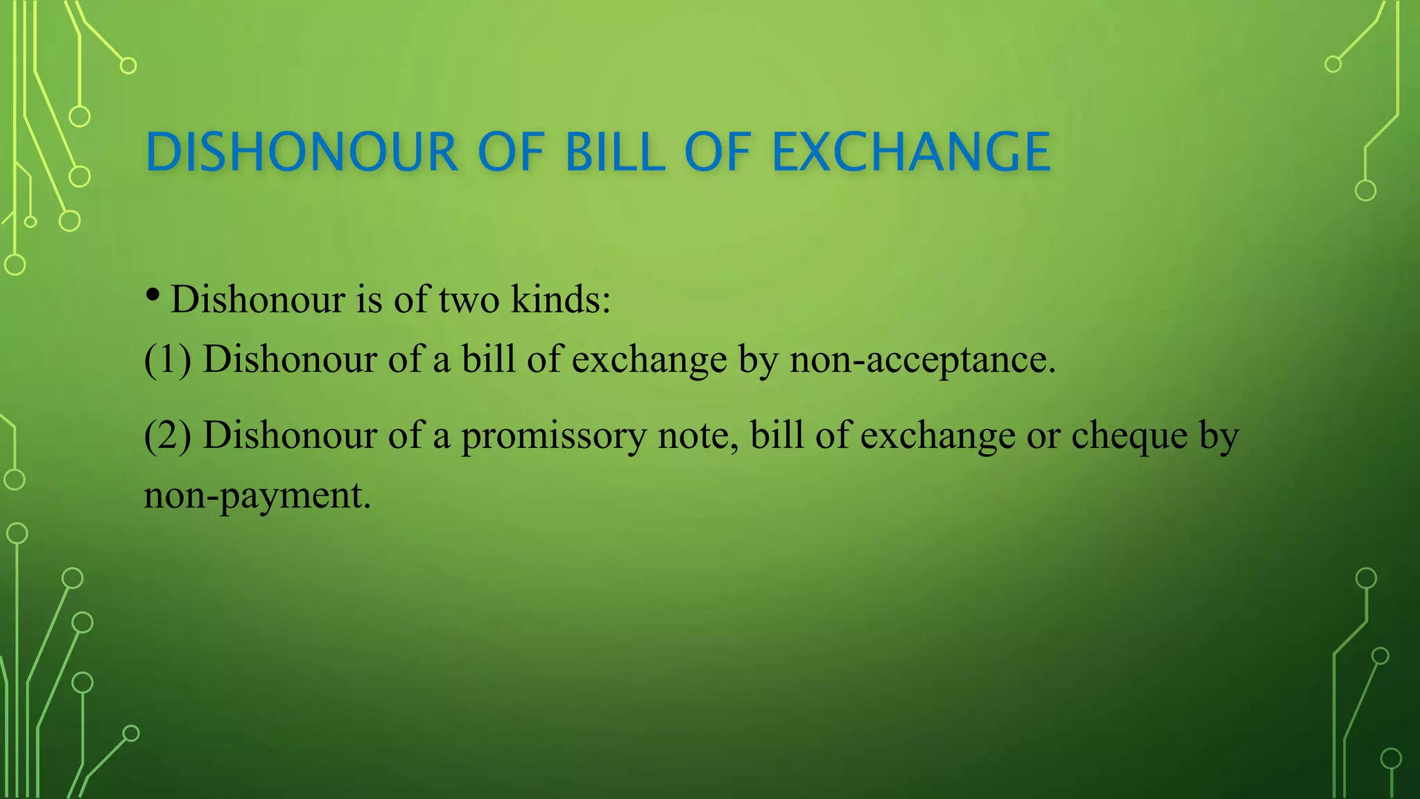 DISHONOUR OF BILL OF EXCHANGE
• Dishonour is of two kinds:
(1) Dishonour of a bill of exchange by non-acceptance.
(2) Dishonour of a promissory note, bill of exchange or cheque by
non-payment.
 