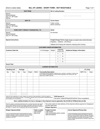 BILL OF LADING – SHORT FORM – NOT NEGOTIABLE

[Click to select date]

SHIP FROM

Page 1 of 1

Bill of Lading Number:

[Name]
[Street Address]
[City, ST ZIP Code]
SID No.:
SHIP TO

Carrier Name:

[Name]
[Street Address]
[City, ST ZIP Code]
CID No.:

Trailer number:
Serial number(s):

THIRD PARTY FREIGHT CHARGES BILL TO

SCAC:

[Name]
[Street Address]
[City, ST ZIP Code]

Pro Number:

Special Instructions:

Freight Charge Terms (Freight charges are prepaid unless marked otherwise):
Prepaid Collect3rd Party
Master bill of lading with attached underlying bills of lading.
CUSTOMER ORDER INFORMATION

Customer Order No.

# of Packages

Weight

Pallet/Slip
(circle one)
Y

N

Y

N

Y

N

Y

Additional Shipper Information

N

Grand Total
CARRIER INFORMATION
Handling Unit
Qty

Type

Package
Qty

Type

LTL Only
Weight

HM(X)

Commodity Description

NMFC No.

Class

Commodities requiring special or additional care or attention in handling or stowing must
be so marked and packaged as to ensure safe transportation with ordinary care. See
Section 2(e) of NMFC item 360

Where the rate is dependent on value, shippers are required to state specifically in writing the agreed or
declared value of the property as follows: “The agreed or declared value of the property is specifically stated
by the shipper to be not exceeding _______________ per _______________.

COD Amount: $ ___________________________
Fee terms: CollectPrepaidCustomer check acceptable

Note: Liability limitation for loss or damage in this shipment may be applicable. See 49 USC § 14706(c)(1)(A) and (B).
Received, subject to individually determined rates or contracts that have been agreed
upon in writing between the carrier and shipper, if applicable, otherwise to the rates,
classifications, and rules that have been established by the carrier and are available to
the shipper, on request, and to all applicable state and federal regulations.

The carrier shall not make delivery of this shipment without payment of chargesand
all other lawful fees.
Shipper Signature __________________________________________________

Shipper Signature/Date

Freight Counted:
 By shipper
 By driver/pallets said to contain
By driver/pieces

__________________________________
This is to certify that the above named materials are properly
classified, packaged, marked, and labeled, and are in proper
condition for transportation according to the applicable
regulations of the DOT.

Trailer Loaded:
 By shipper
By driver

Carrier Signature/Pickup Date
__________________________________
Carrier acknowledges receipt of packages and required
placards. Carrier certifies emergency response information
was made available and/or carrier has the DOT emergency
response guidebook or equivalent documentation in the
vehicle. Property described above is received in good order,
except as noted.

 