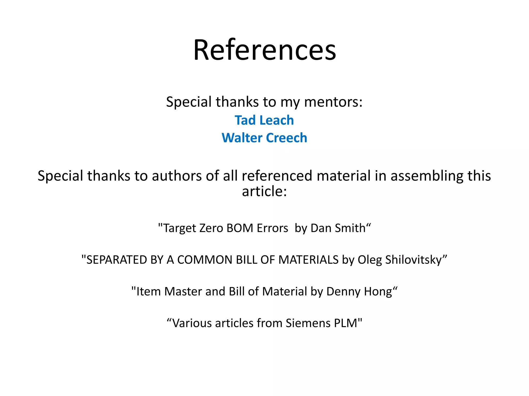 References
Special thanks to my mentors:
Tad Leach
Walter Creech
Special thanks to authors of all referenced material in assembling this
article:
"Target Zero BOM Errors by Dan Smith“
"SEPARATED BY A COMMON BILL OF MATERIALS by Oleg Shilovitsky”
"Item Master and Bill of Material by Denny Hong“
“Various articles from Siemens PLM"
 