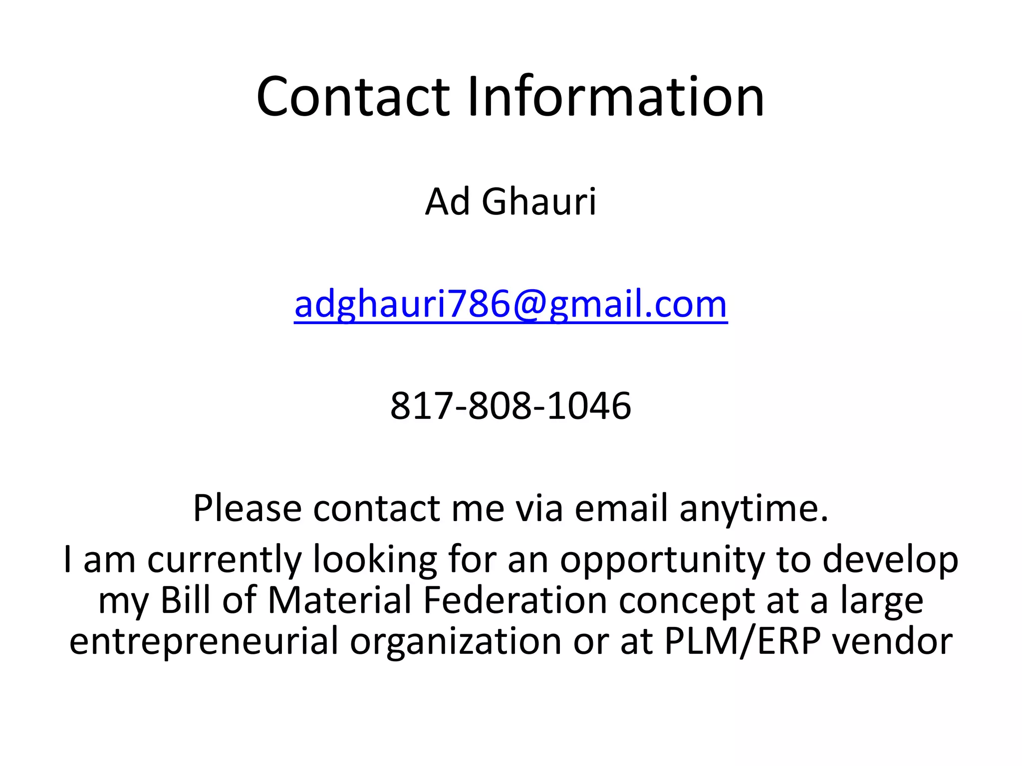 Contact Information
Ad Ghauri
adghauri786@gmail.com
817-808-1046
Please contact me via email anytime.
I am currently looking for an opportunity to develop
my Bill of Material Federation concept at a large
entrepreneurial organization or at PLM/ERP vendor
 