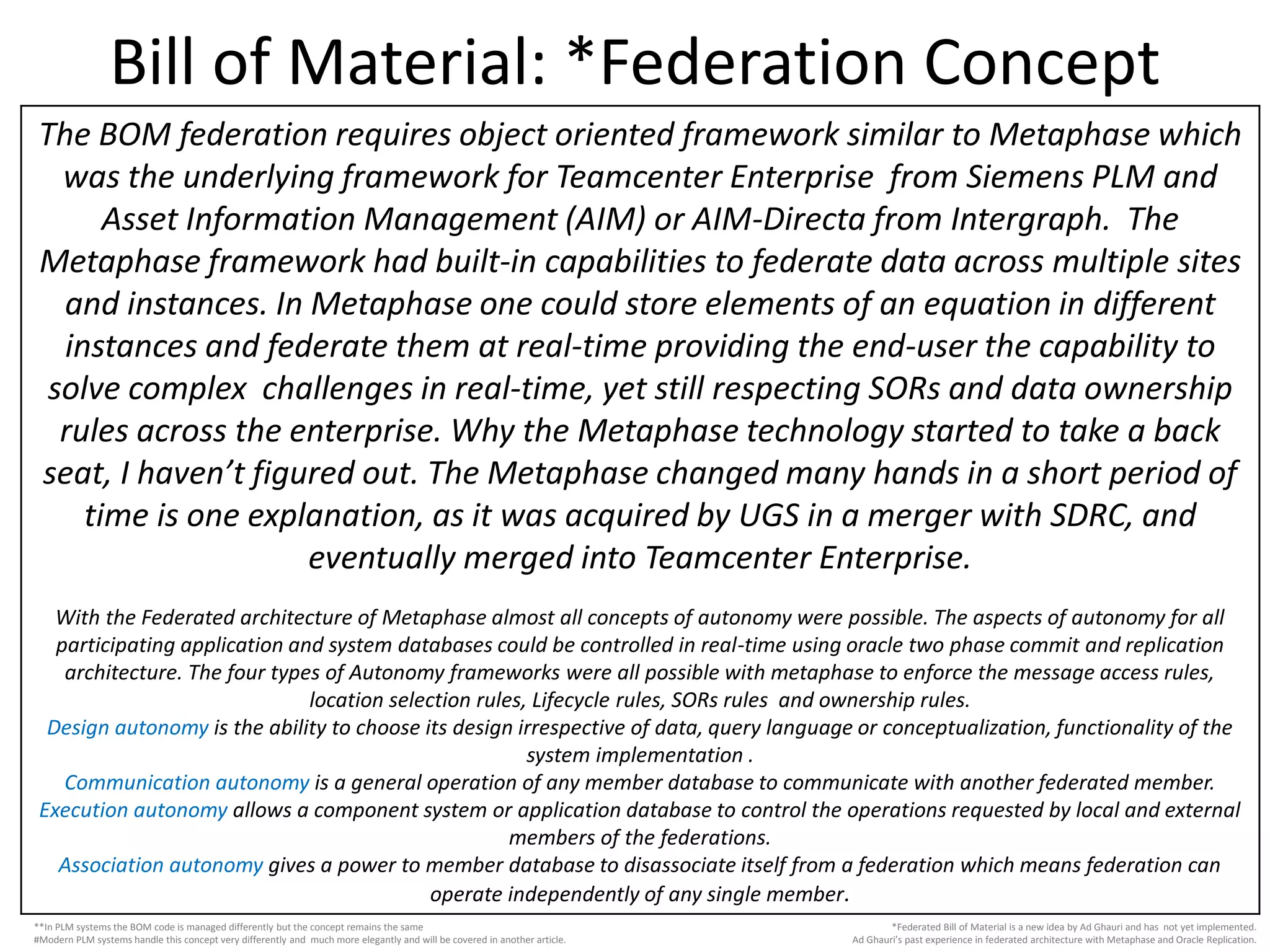 Bill of Material: *Federation Concept
*Federated Bill of Material is a new idea by Ad Ghauri and has not yet implemented.
Ad Ghauri’s past experience in federated architecture with Metaphase and Oracle Replication.
The BOM federation requires object oriented framework similar to Metaphase which
was the underlying framework for Teamcenter Enterprise from Siemens PLM and
Asset Information Management (AIM) or AIM-Directa from Intergraph. The
Metaphase framework had built-in capabilities to federate data across multiple sites
and instances. In Metaphase one could store elements of an equation in different
instances and federate them at real-time providing the end-user the capability to
solve complex challenges in real-time, yet still respecting SORs and data ownership
rules across the enterprise. Why the Metaphase technology started to take a back
seat, I haven’t figured out. The Metaphase changed many hands in a short period of
time is one explanation, as it was acquired by UGS in a merger with SDRC, and
eventually merged into Teamcenter Enterprise.
With the Federated architecture of Metaphase almost all concepts of autonomy were possible. The aspects of autonomy for all
participating application and system databases could be controlled in real-time using oracle two phase commit and replication
architecture. The four types of Autonomy frameworks were all possible with metaphase to enforce the message access rules,
location selection rules, Lifecycle rules, SORs rules and ownership rules.
Design autonomy is the ability to choose its design irrespective of data, query language or conceptualization, functionality of the
system implementation .
Communication autonomy is a general operation of any member database to communicate with another federated member.
Execution autonomy allows a component system or application database to control the operations requested by local and external
members of the federations.
Association autonomy gives a power to member database to disassociate itself from a federation which means federation can
operate independently of any single member.
**In PLM systems the BOM code is managed differently but the concept remains the same
#Modern PLM systems handle this concept very differently and much more elegantly and will be covered in another article.
 