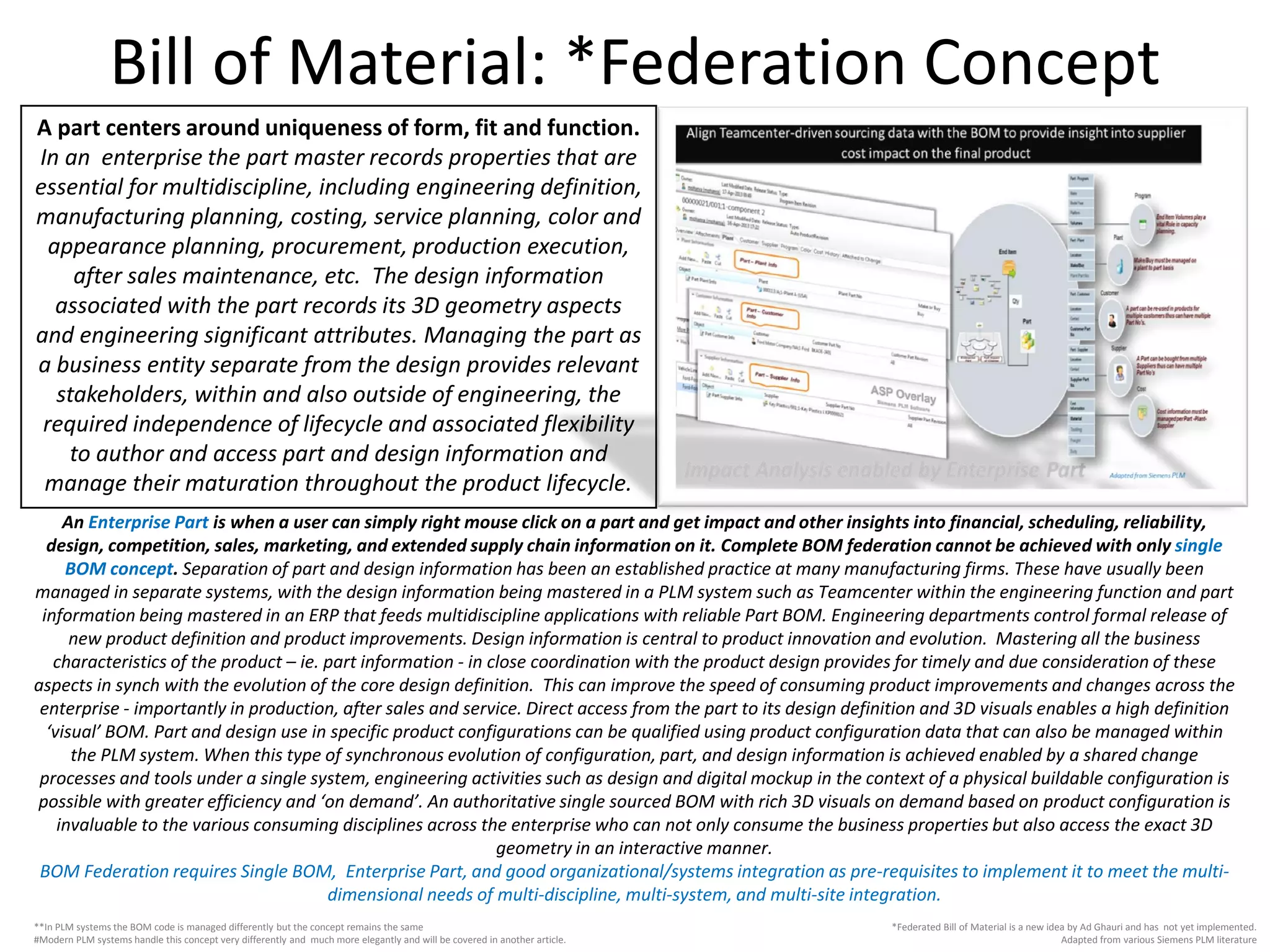 Bill of Material: *Federation Concept
*Federated Bill of Material is a new idea by Ad Ghauri and has not yet implemented.
Adapted from various Siemens PLM literature
A part centers around uniqueness of form, fit and function.
In an enterprise the part master records properties that are
essential for multidiscipline, including engineering definition,
manufacturing planning, costing, service planning, color and
appearance planning, procurement, production execution,
after sales maintenance, etc. The design information
associated with the part records its 3D geometry aspects
and engineering significant attributes. Managing the part as
a business entity separate from the design provides relevant
stakeholders, within and also outside of engineering, the
required independence of lifecycle and associated flexibility
to author and access part and design information and
manage their maturation throughout the product lifecycle.
**In PLM systems the BOM code is managed differently but the concept remains the same
#Modern PLM systems handle this concept very differently and much more elegantly and will be covered in another article.
An Enterprise Part is when a user can simply right mouse click on a part and get impact and other insights into financial, scheduling, reliability,
design, competition, sales, marketing, and extended supply chain information on it. Complete BOM federation cannot be achieved with only single
BOM concept. Separation of part and design information has been an established practice at many manufacturing firms. These have usually been
managed in separate systems, with the design information being mastered in a PLM system such as Teamcenter within the engineering function and part
information being mastered in an ERP that feeds multidiscipline applications with reliable Part BOM. Engineering departments control formal release of
new product definition and product improvements. Design information is central to product innovation and evolution. Mastering all the business
characteristics of the product – ie. part information - in close coordination with the product design provides for timely and due consideration of these
aspects in synch with the evolution of the core design definition. This can improve the speed of consuming product improvements and changes across the
enterprise - importantly in production, after sales and service. Direct access from the part to its design definition and 3D visuals enables a high definition
‘visual’ BOM. Part and design use in specific product configurations can be qualified using product configuration data that can also be managed within
the PLM system. When this type of synchronous evolution of configuration, part, and design information is achieved enabled by a shared change
processes and tools under a single system, engineering activities such as design and digital mockup in the context of a physical buildable configuration is
possible with greater efficiency and ‘on demand’. An authoritative single sourced BOM with rich 3D visuals on demand based on product configuration is
invaluable to the various consuming disciplines across the enterprise who can not only consume the business properties but also access the exact 3D
geometry in an interactive manner.
BOM Federation requires Single BOM, Enterprise Part, and good organizational/systems integration as pre-requisites to implement it to meet the multi-
dimensional needs of multi-discipline, multi-system, and multi-site integration.
 