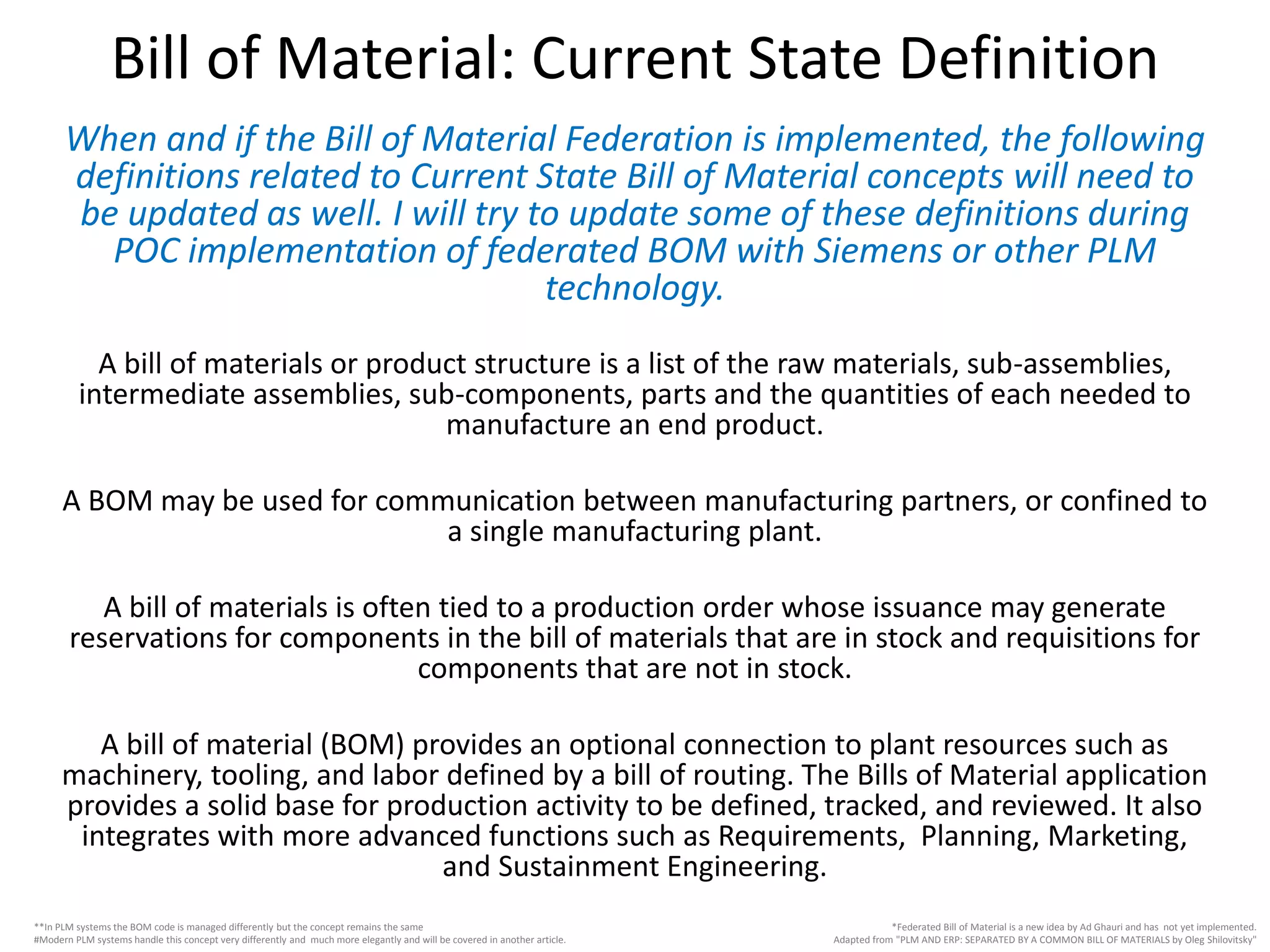 When and if the Bill of Material Federation is implemented, the following
definitions related to Current State Bill of Material concepts will need to
be updated as well. I will try to update some of these definitions during
POC implementation of federated BOM with Siemens or other PLM
technology.
A bill of materials or product structure is a list of the raw materials, sub-assemblies,
intermediate assemblies, sub-components, parts and the quantities of each needed to
manufacture an end product.
A BOM may be used for communication between manufacturing partners, or confined to
a single manufacturing plant.
A bill of materials is often tied to a production order whose issuance may generate
reservations for components in the bill of materials that are in stock and requisitions for
components that are not in stock.
A bill of material (BOM) provides an optional connection to plant resources such as
machinery, tooling, and labor defined by a bill of routing. The Bills of Material application
provides a solid base for production activity to be defined, tracked, and reviewed. It also
integrates with more advanced functions such as Requirements, Planning, Marketing,
and Sustainment Engineering.
Bill of Material: Current State Definition
*Federated Bill of Material is a new idea by Ad Ghauri and has not yet implemented.
Adapted from "PLM AND ERP: SEPARATED BY A COMMON BILL OF MATERIALS by Oleg Shilovitsky"
**In PLM systems the BOM code is managed differently but the concept remains the same
#Modern PLM systems handle this concept very differently and much more elegantly and will be covered in another article.
 