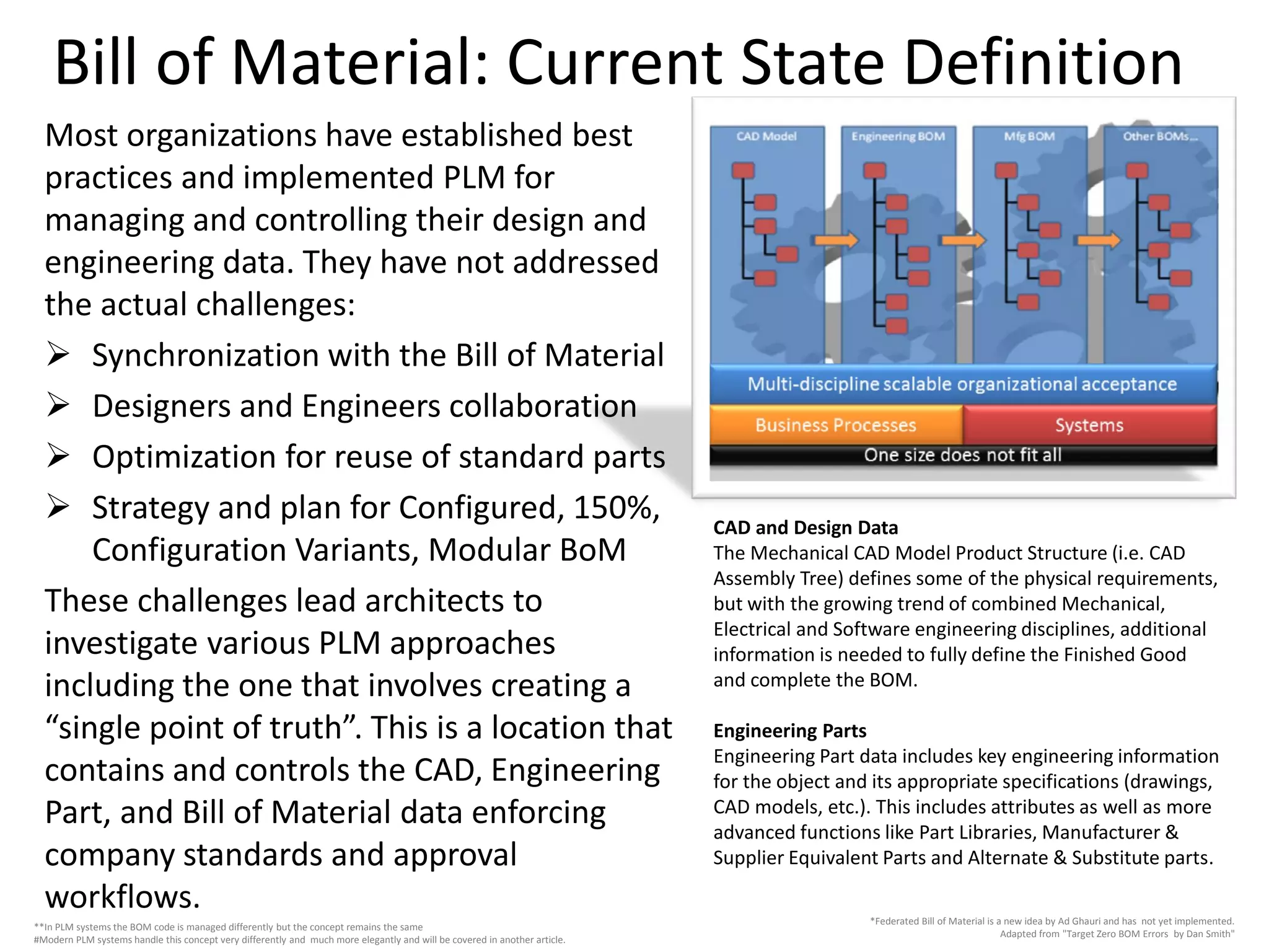 Bill of Material: Current State Definition
Most organizations have established best
practices and implemented PLM for
managing and controlling their design and
engineering data. They have not addressed
the actual challenges:
 Synchronization with the Bill of Material
 Designers and Engineers collaboration
 Optimization for reuse of standard parts
 Strategy and plan for Configured, 150%,
Configuration Variants, Modular BoM
These challenges lead architects to
investigate various PLM approaches
including the one that involves creating a
“single point of truth”. This is a location that
contains and controls the CAD, Engineering
Part, and Bill of Material data enforcing
company standards and approval
workflows.
CAD and Design Data
The Mechanical CAD Model Product Structure (i.e. CAD
Assembly Tree) defines some of the physical requirements,
but with the growing trend of combined Mechanical,
Electrical and Software engineering disciplines, additional
information is needed to fully define the Finished Good
and complete the BOM.
Engineering Parts
Engineering Part data includes key engineering information
for the object and its appropriate specifications (drawings,
CAD models, etc.). This includes attributes as well as more
advanced functions like Part Libraries, Manufacturer &
Supplier Equivalent Parts and Alternate & Substitute parts.
*Federated Bill of Material is a new idea by Ad Ghauri and has not yet implemented.
Adapted from "Target Zero BOM Errors by Dan Smith"
**In PLM systems the BOM code is managed differently but the concept remains the same
#Modern PLM systems handle this concept very differently and much more elegantly and will be covered in another article.
 
