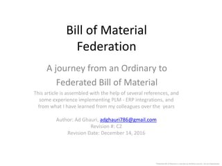 Bill of Material
Federation
A journey from an Ordinary to
Federated Bill of Material
This article is assembled with the help of several references, and
some experience implementing PLM - ERP integrations, and
from what I have learned from my colleagues over the years
Author: Ad Ghauri, adghauri786@gmail.com
Revision #: C2
Revision Date: December 14, 2016
*Federated Bill of Material is a new idea by Ad Ghauri and has not yet implemented.
 