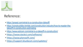 Reference:
• https://proest.com/what-is-a-construction-takeoff/
• https://constructible.trimble.com/construction-industry/how-to-master-the-
takeoff-in-construction-estimating
• https://www.esticom.com/what-is-a-takeoff-in-construction/
• https://www.stackct.com/software/
• https://www.planswift.com/
• https://support.bluebeam.com/updates/
 