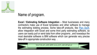 Name of program.
Excel / Estimating Software Integration – Most businesses and many
contractors make use of Excel templates and other software to manage
the estimating bidding process. Some take-off products, like Plan Swift,
allow integration with Excel and some third party estimating software, so
users can easily pull or send data from other programs , and nowadays the
most desirable software is BIM software which can generate very precise
take-off in appropriate construction way .
 