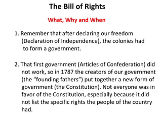 [object Object],[object Object],[object Object],2. That first government (Articles of Confederation) did not work, so in 1787 the creators of our government (the “founding fathers”) put together a new form of  government (the Constitution). Not everyone was in  favor of the Constitution, especially because it did  not list the specific rights the people of the country had.  What, Why and When The Bill of Rights 
