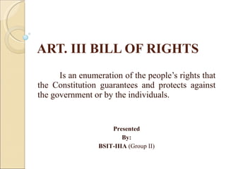 ART. III BILL OF RIGHTS Is an enumeration of the people’s rights that the Constitution guarantees and protects against the government or by the individuals. Presented By: BSIT-IIIA  (Group II) 