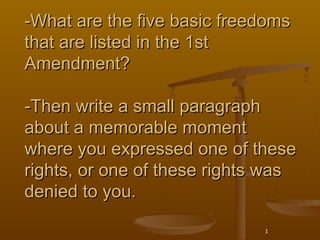 -What are the five basic freedoms
that are listed in the 1st
Amendment?

-Then write a small paragraph
about a memorable moment
where you expressed one of these
rights, or one of these rights was
denied to you.

                              1
 