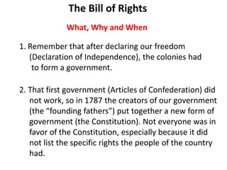 1. Remember that after declaring our freedom
(Declaration of Independence), the colonies had
to form a government.
2. That first government (Articles of Confederation) did
not work, so in 1787 the creators of our government
(the “founding fathers”) put together a new form of
government (the Constitution). Not everyone was in
favor of the Constitution, especially because it did
not list the specific rights the people of the country
had.
What, Why and When
The Bill of Rights
 