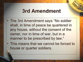 3rd Amendment 
• The 3rd Amendment says “No soldier 
shall, in time of peace be quartered in 
any house, without the consent of the 
owner, nor in time of war, but in a 
manner to be prescribed by law.” 
• This means that we cannot be forced to 
house or quarter soldiers. 
 