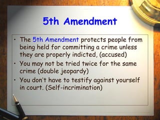 5th Amendment 
• The 5th Amendment protects people from 
being held for committing a crime unless 
they are properly indicted, (accused) 
• You may not be tried twice for the same 
crime (double jeopardy) 
• You don’t have to testify against yourself 
in court. (Self-incrimination) 
 